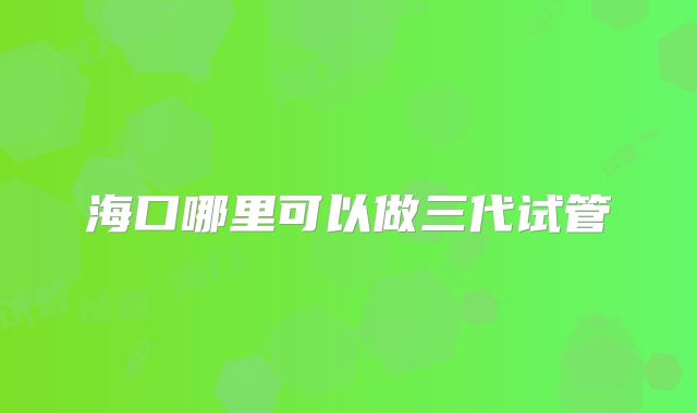 海口哪里可以做三代试管