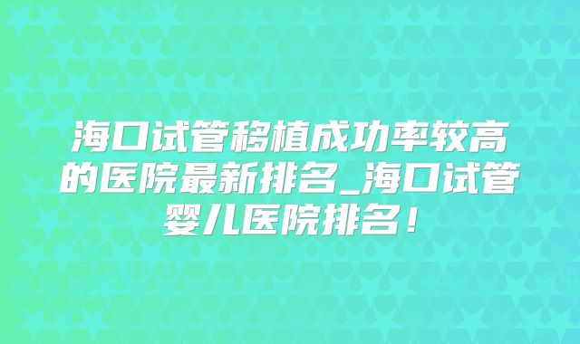 海口试管移植成功率较高的医院最新排名_海口试管婴儿医院排名！