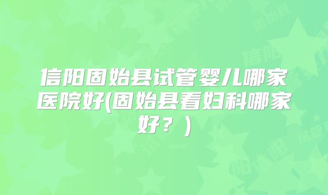 信阳固始县试管婴儿哪家医院好(固始县看妇科哪家好？)
