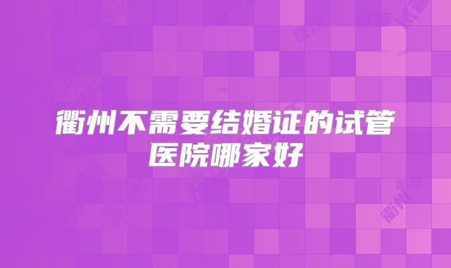 衢州不需要结婚证的试管医院哪家好