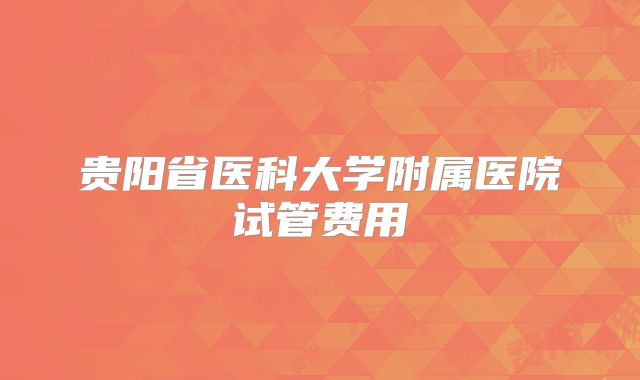 贵阳省医科大学附属医院试管费用