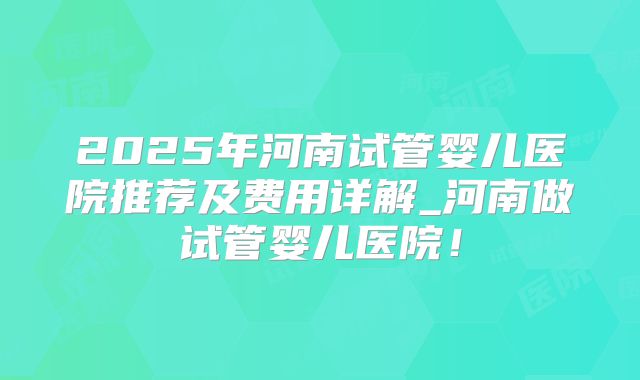 2025年河南试管婴儿医院推荐及费用详解_河南做试管婴儿医院!