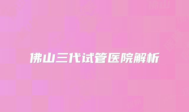 佛山三代试管医院解析