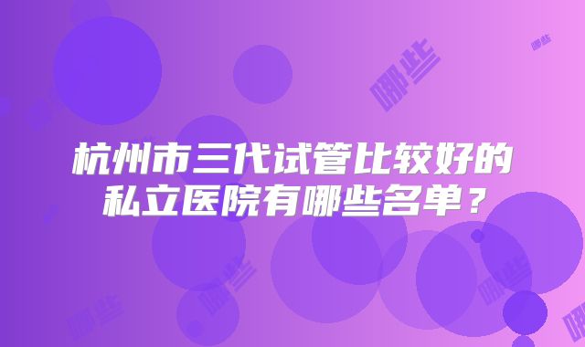 杭州市三代试管比较好的私立医院有哪些名单？