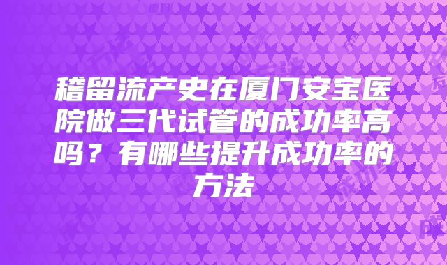 稽留流产史在厦门安宝医院做三代试管的成功率高吗?有哪些提升成功率的方法