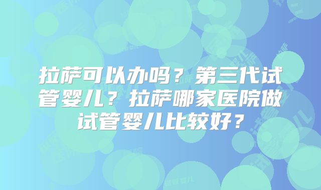 拉萨可以办吗？第三代试管婴儿？拉萨哪家医院做试管婴儿比较好？