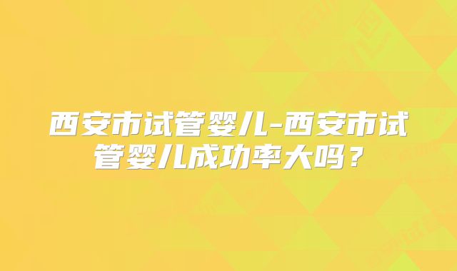 西安市试管婴儿-西安市试管婴儿成功率大吗?