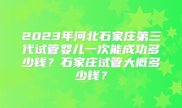 2023年河北石家庄第三代试管婴儿一次能成功多少钱?石家庄试管大概多少钱?