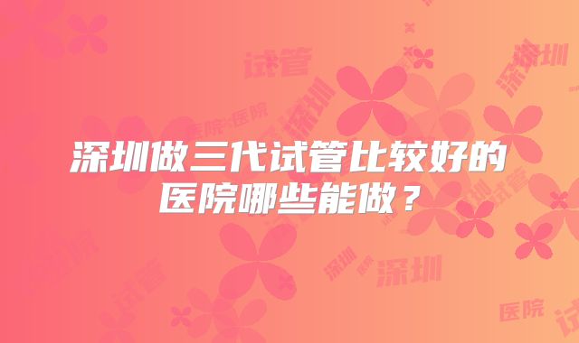 深圳做三代试管比较好的医院哪些能做？