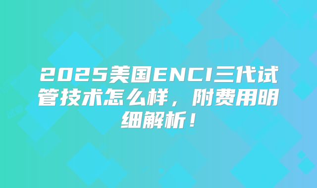 2025美国ENCI三代试管技术怎么样，附费用明细解析！