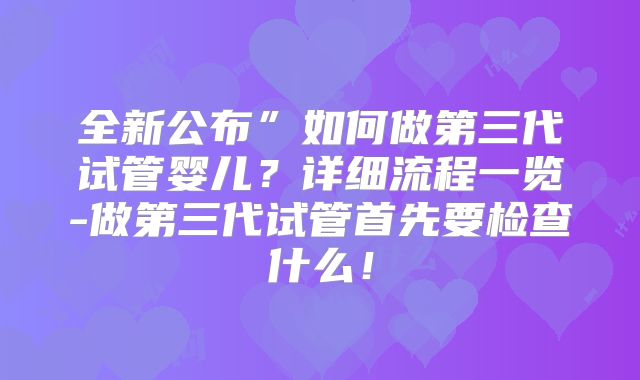 全新公布”如何做第三代试管婴儿？详细流程一览-做第三代试管首先要检查什么！
