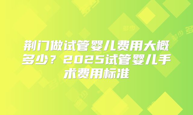 荆门做试管婴儿费用大概多少?2025试管婴儿手术费用标准
