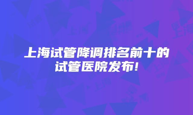 上海试管降调排名前十的试管医院发布!