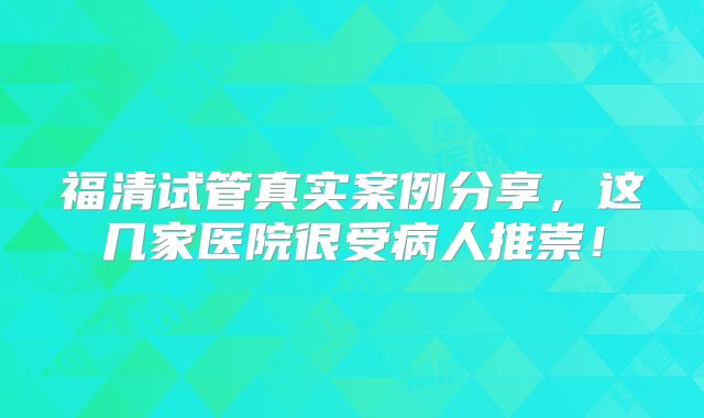 福清试管真实案例分享，这几家医院很受病人推崇！