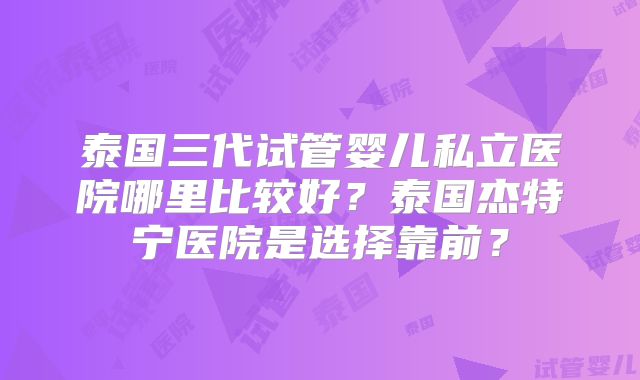 泰国三代试管婴儿私立医院哪里比较好?泰国杰特宁医院是选择靠前?