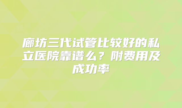 廊坊三代试管比较好的私立医院靠谱么?附费用及成功率