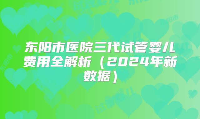 东阳市医院三代试管婴儿费用全解析（2024年新数据）