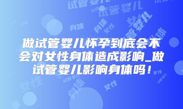 做试管婴儿怀孕到底会不会对女性身体造成影响_做试管婴儿影响身体吗！