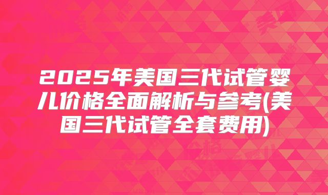 2025年美国三代试管婴儿价格全面解析与参考(美国三代试管全套费用)