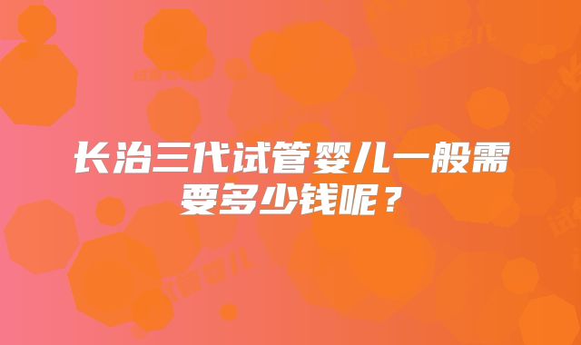 长治三代试管婴儿一般需要多少钱呢?