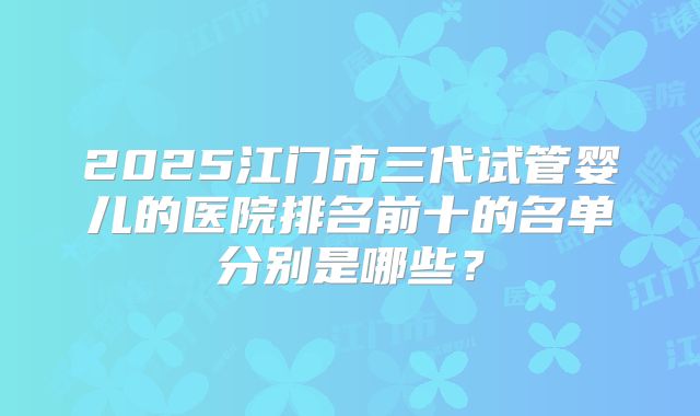 2025江门市三代试管婴儿的医院排名前十的名单分别是哪些?