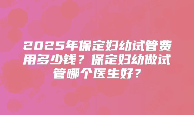 2025年保定妇幼试管费用多少钱?保定妇幼做试管哪个医生好?