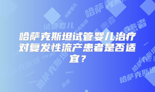 哈萨克斯坦试管婴儿治疗对复发性流产患者是否适宜?