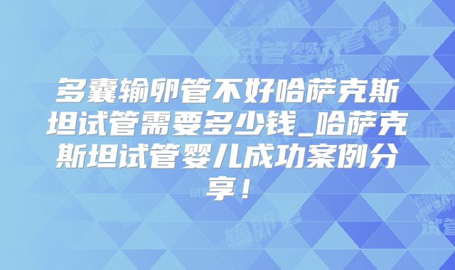 多囊输卵管不好哈萨克斯坦试管需要多少钱_哈萨克斯坦试管婴儿成功案例分享!
