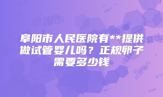 阜阳市人民医院有**提供做试管婴儿吗?正规卵子需要多少钱