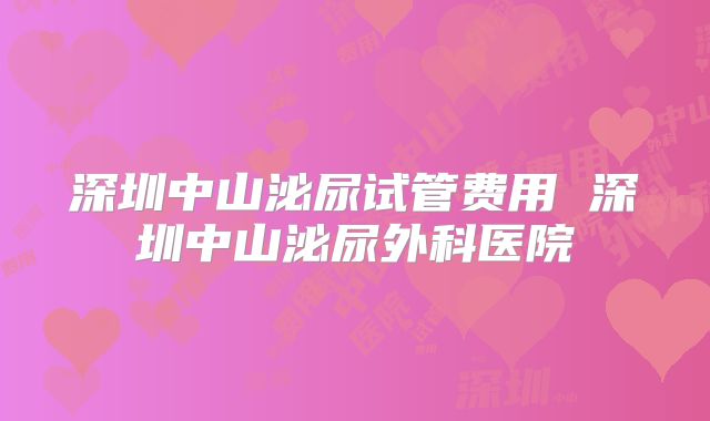 深圳中山泌尿试管费用 深圳中山泌尿外科医院