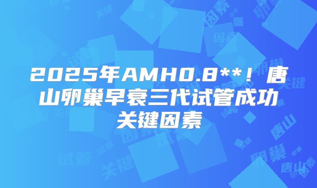2025年AMH0.8**！唐山卵巢早衰三代试管成功关键因素
