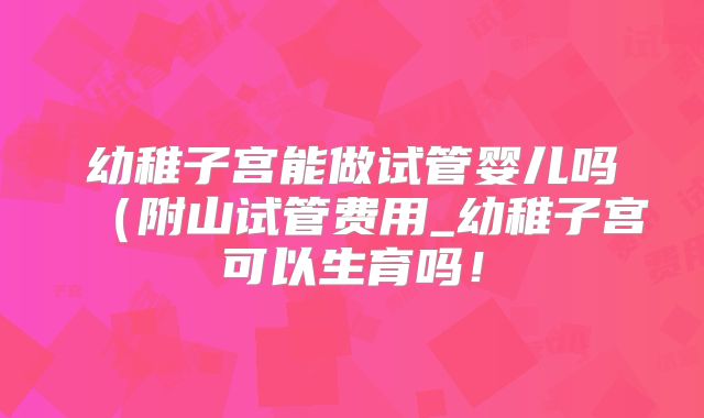 幼稚子宫能做试管婴儿吗（附山试管费用_幼稚子宫可以生育吗！