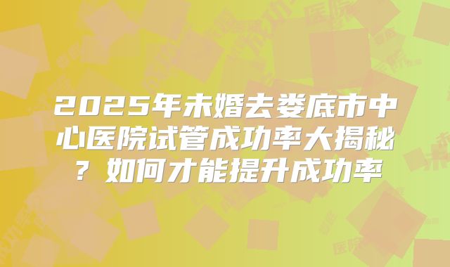 2025年未婚去娄底市中心医院试管成功率大揭秘？如何才能提升成功率