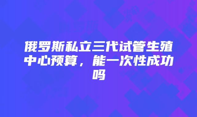 俄罗斯私立三代试管生殖中心预算，能一次性成功吗