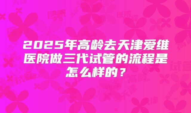 2025年高龄去天津爱维医院做三代试管的流程是怎么样的？