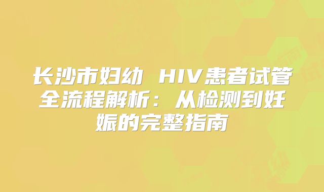 长沙市妇幼 HIV患者试管全流程解析：从检测到妊娠的完整指南