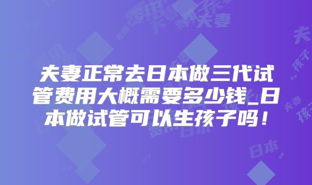 夫妻正常去日本做三代试管费用大概需要多少钱_日本做试管可以生孩子吗！