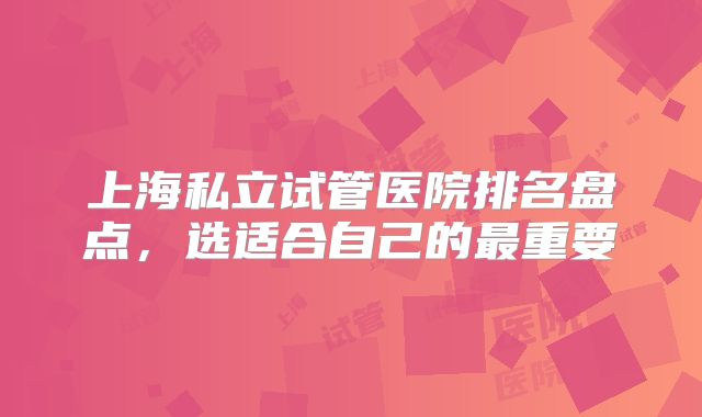 上海私立试管医院排名盘点，选适合自己的最重要