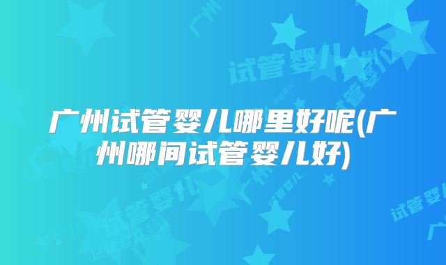 广州试管婴儿哪里好呢(广州哪间试管婴儿好)