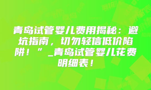 青岛试管婴儿费用揭秘：避坑指南，切勿轻信低价陷阱！”_青岛试管婴儿花费明细表！