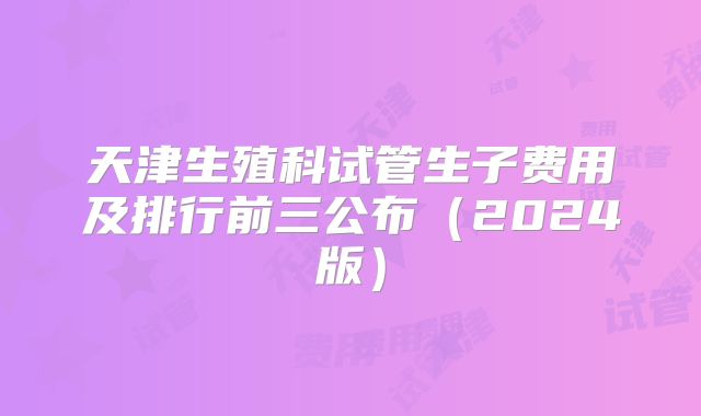 天津生殖科试管生子费用及排行前三公布(2024版)