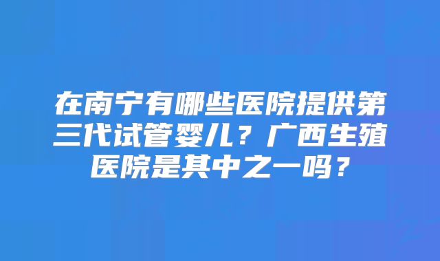 在南宁有哪些医院提供第三代试管婴儿？广西生殖医院是其中之一吗？