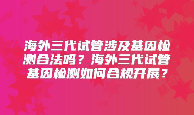 海外三代试管涉及基因检测合法吗？海外三代试管基因检测如何合规开展？