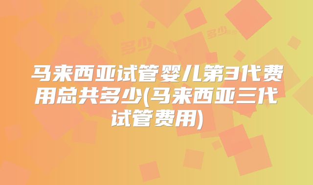 马来西亚试管婴儿第3代费用总共多少(马来西亚三代试管费用)