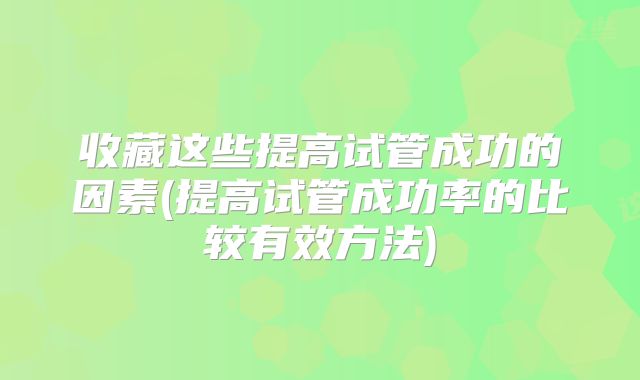 收藏这些提高试管成功的因素(提高试管成功率的比较有效方法)
