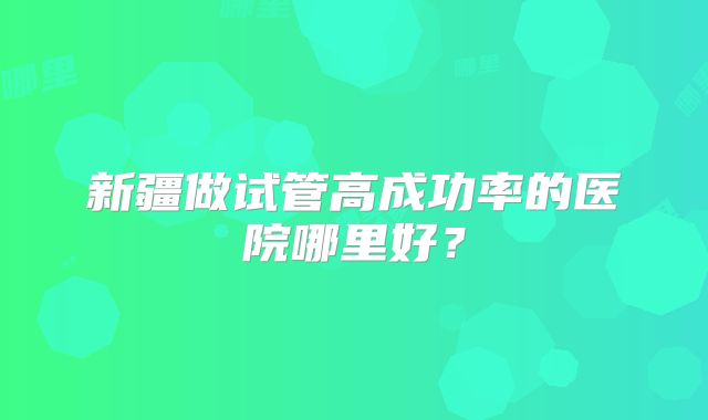 新疆做试管高成功率的医院哪里好?