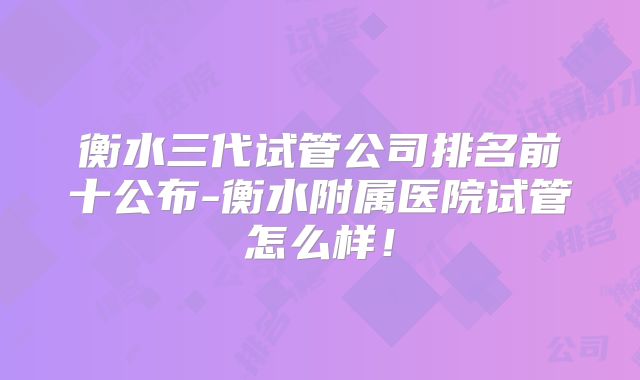 衡水三代试管公司排名前十公布-衡水附属医院试管怎么样!