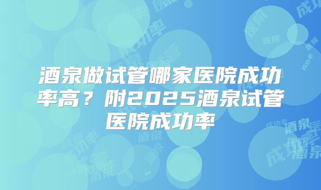 酒泉做试管哪家医院成功率高?附2025酒泉试管医院成功率