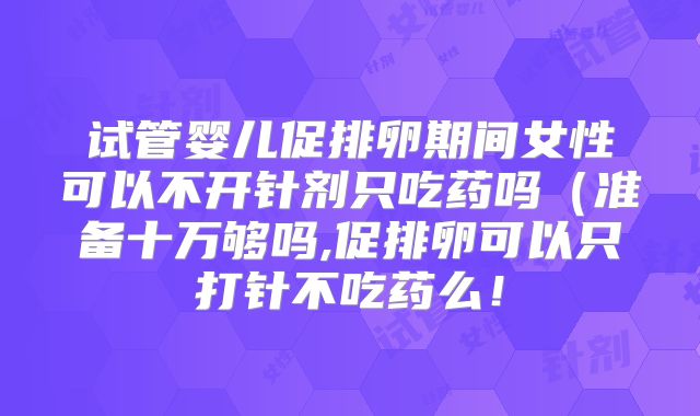试管婴儿促排卵期间女性可以不开针剂只吃药吗(准备十万够吗,促排卵可以只打针不吃药么!