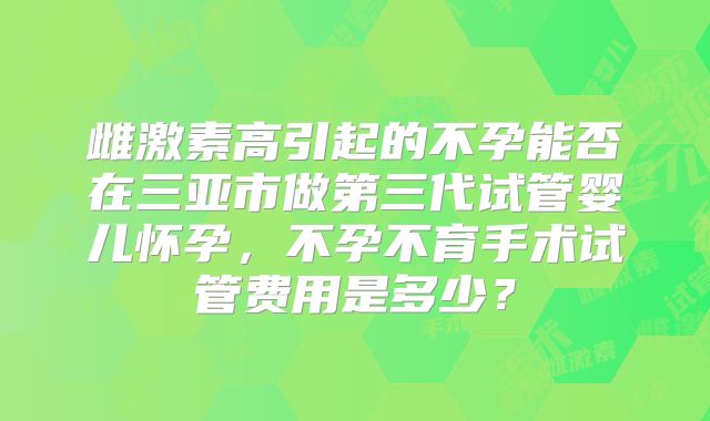 雌激素高引起的不孕能否在三亚市做第三代试管婴儿怀孕,不孕不育手术试管费用是多少?